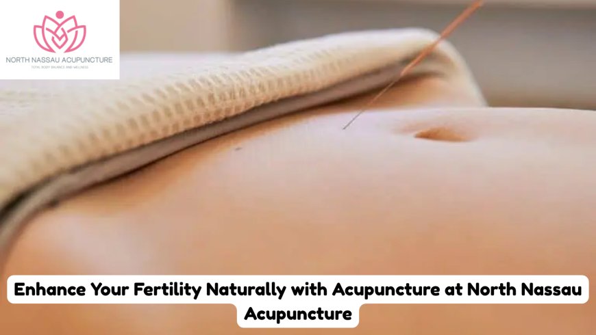 Enhance Your Fertility Naturally with Acupuncture at North Nassau Acupuncture